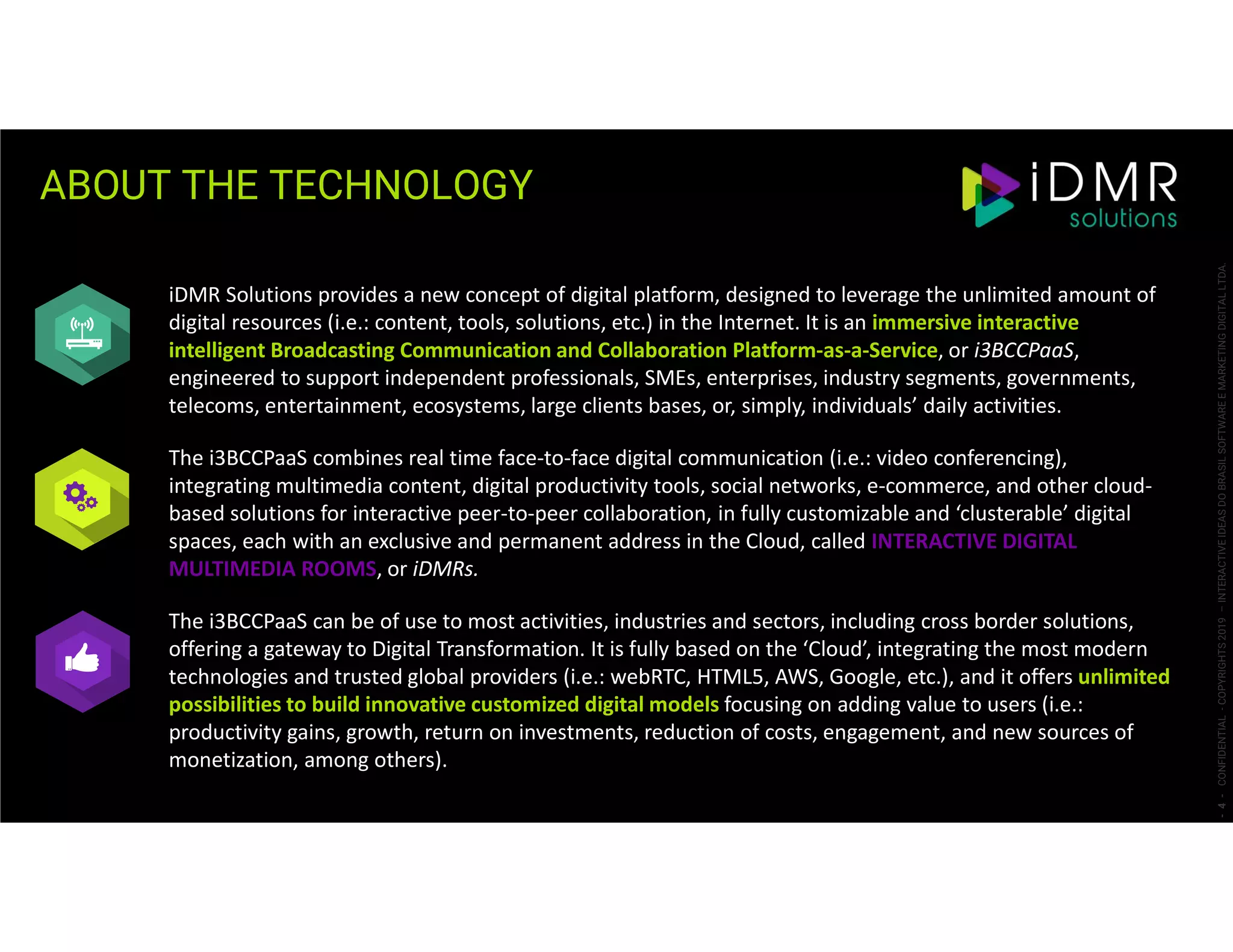 ABOUT THE TECHNOLOGY
-4-CONFIDENTIAL-COPYRIGHTS2019–INTERACTIVEIDEASDOBRASILSOFTWAREEMARKETINGDIGITALLTDA.
iDMR Solutions provides a new concept of digital platform, designed to leverage the unlimited amount of
digital resources (i.e.: content, tools, solutions, etc.) in the Internet. It is an immersive interactive
intelligent Broadcasting Communication and Collaboration Platform-as-a-Service, or i3BCCPaaS,
engineered to support independent professionals, SMEs, enterprises, industry segments, governments,
telecoms, entertainment, ecosystems, large clients bases, or, simply, individuals’ daily activities.
The i3BCCPaaS combines real time face-to-face digital communication (i.e.: video conferencing),
integrating multimedia content, digital productivity tools, social networks, e-commerce, and other cloud-
based solutions for interactive peer-to-peer collaboration, in fully customizable and ‘clusterable’ digital
spaces, each with an exclusive and permanent address in the Cloud, called INTERACTIVE DIGITAL
MULTIMEDIA ROOMS, or iDMRs.
The i3BCCPaaS can be of use to most activities, industries and sectors, including cross border solutions,
offering a gateway to Digital Transformation. It is fully based on the ‘Cloud’, integrating the most modern
technologies and trusted global providers (i.e.: webRTC, HTML5, AWS, Google, etc.), and it offers unlimited
possibilities to build innovative customized digital models focusing on adding value to users (i.e.:
productivity gains, growth, return on investments, reduction of costs, engagement, and new sources of
monetization, among others).
 