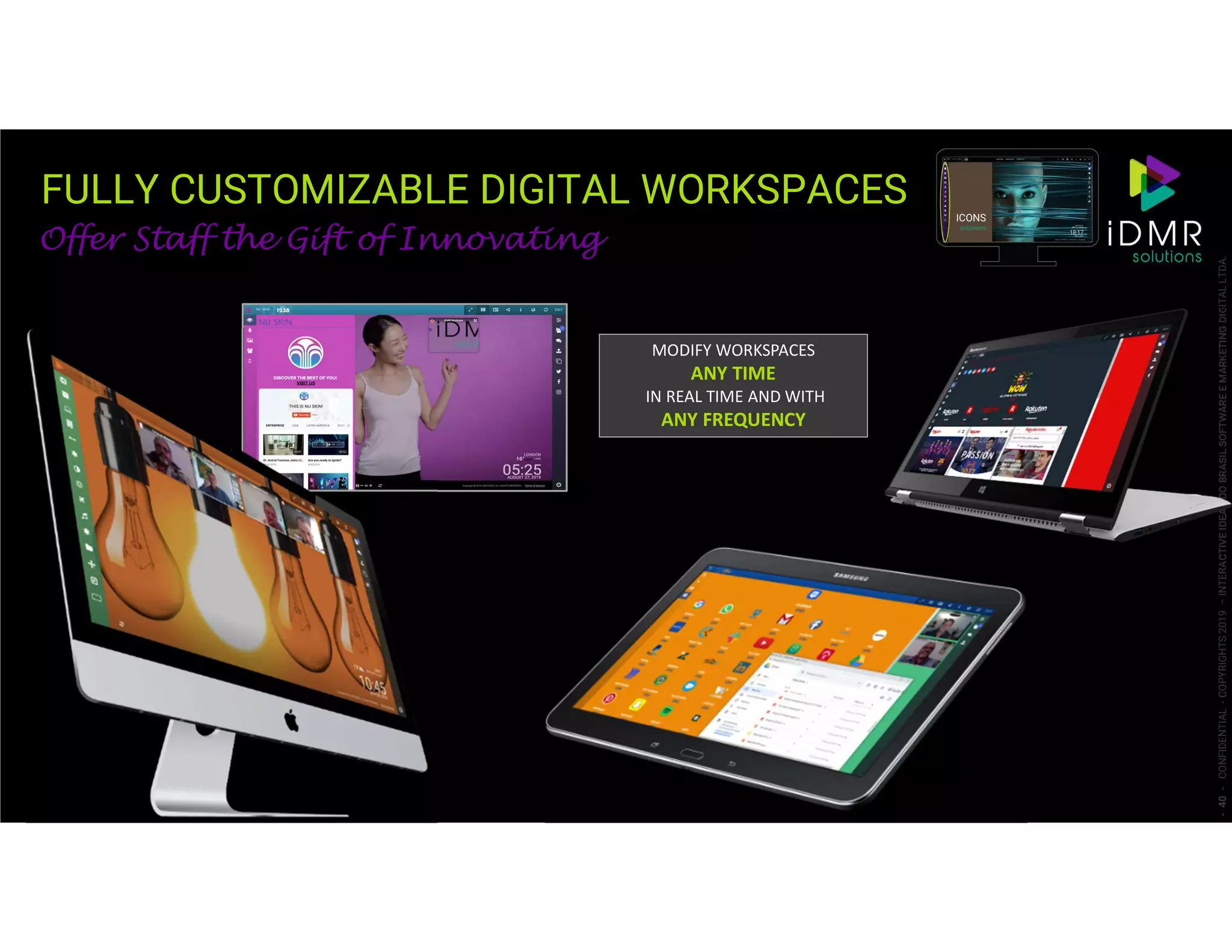 FULLY CUSTOMIZABLE DIGITAL WORKSPACES
-40-CONFIDENTIAL-COPYRIGHTS2019–INTERACTIVEIDEASDOBRASILSOFTWAREEMARKETINGDIGITALLTDA.
Offer Staff the Gift of Innovating
ICONS
solutions
MODIFY WORKSPACES
ANY TIME
IN REAL TIME AND WITH
ANY FREQUENCY
 