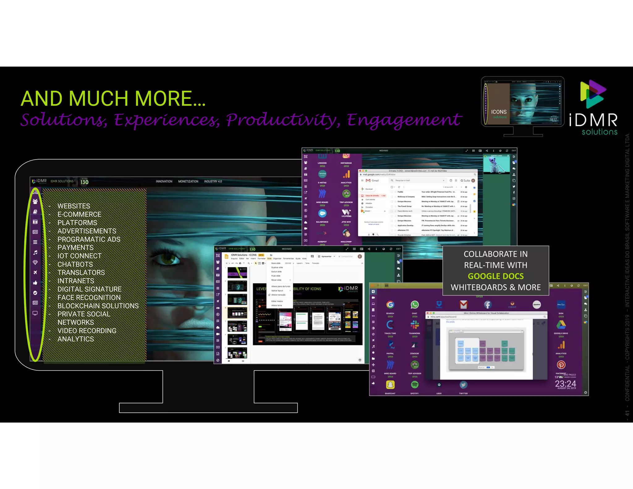 AND MUCH MORE…
-41-CONFIDENTIAL-COPYRIGHTS2019–INTERACTIVEIDEASDOBRASILSOFTWAREEMARKETINGDIGITALLTDA.
- WEBSITES
- E-COMMERCE
- PLATFORMS
- ADVERTISEMENTS
- PROGRAMATIC ADS
- PAYMENTS
- IOT CONNECT
- CHATBOTS
- TRANSLATORS
- INTRANETS
- DIGITAL SIGNATURE
- FACE RECOGNITION
- BLOCKCHAIN SOLUTIONS
- PRIVATE SOCIAL
NETWORKS
- VIDEO RECORDING
- ANALYTICS
Solutions, Experiences, Productivity, Engagement
ICONS
solutions
COLLABORATE IN
REAL-TIME WITH
GOOGLE DOCS
WHITEBOARDS & MORE
 