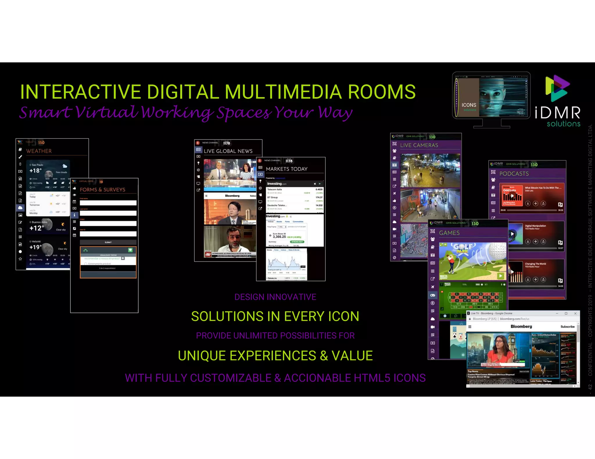 -42-CONFIDENTIAL-COPYRIGHTS2019–INTERACTIVEIDEASDOBRASILSOFTWAREEMARKETINGDIGITALLTDA.
Smart Virtual Working Spaces Your Way
DESIGN INNOVATIVE
SOLUTIONS IN EVERY ICON
PROVIDE UNLIMITED POSSIBILITIES FOR
UNIQUE EXPERIENCES & VALUE
WITH FULLY CUSTOMIZABLE & ACCIONABLE HTML5 ICONS
ICONS
solutions
INTERACTIVE DIGITAL MULTIMEDIA ROOMS
 