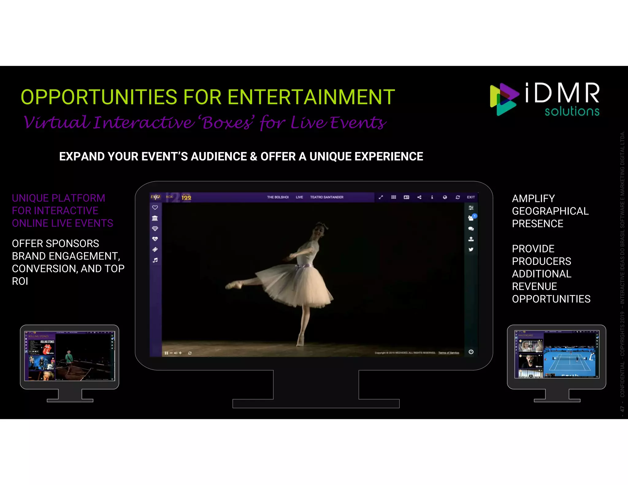 OPPORTUNITIES FOR ENTERTAINMENT
-47-CONFIDENTIAL-COPYRIGHTS2019–INTERACTIVEIDEASDOBRASILSOFTWAREEMARKETINGDIGITALLTDA.
UNIQUE PLATFORM
FOR INTERACTIVE
ONLINE LIVE EVENTS
OFFER SPONSORS
BRAND ENGAGEMENT,
CONVERSION, AND TOP
ROI
AMPLIFY
GEOGRAPHICAL
PRESENCE
PROVIDE
PRODUCERS
ADDITIONAL
REVENUE
OPPORTUNITIES
Virtual Interactive ‘Boxes’ for Live Events
EXPAND YOUR EVENT’S AUDIENCE & OFFER A UNIQUE EXPERIENCE
 