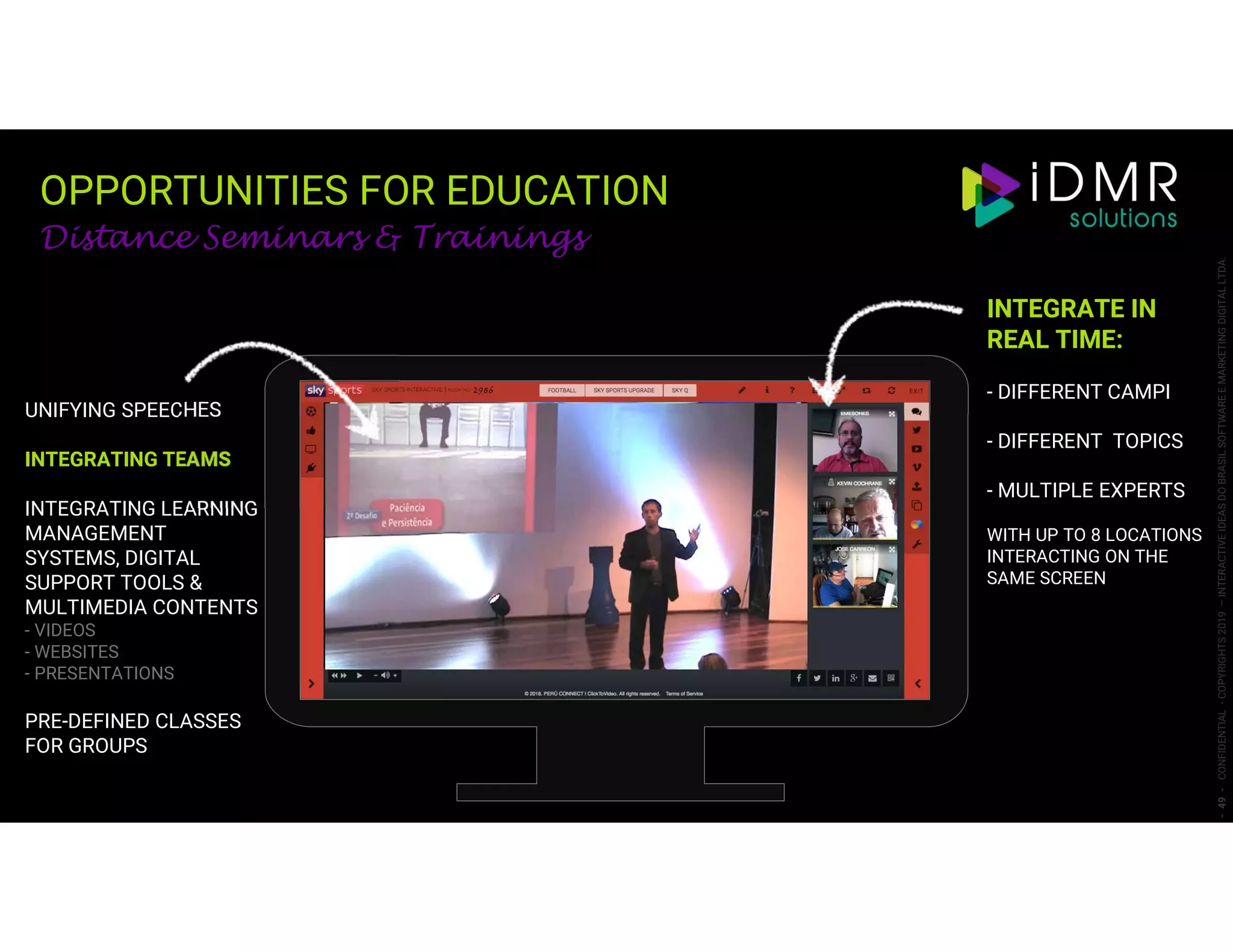 OPPORTUNITIES FOR EDUCATION
-49-CONFIDENTIAL-COPYRIGHTS2019–INTERACTIVEIDEASDOBRASILSOFTWAREEMARKETINGDIGITALLTDA.
Distance Seminars & Trainings
UNIFYING SPEECHES
INTEGRATING TEAMS
INTEGRATING LEARNING
MANAGEMENT
SYSTEMS, DIGITAL
SUPPORT TOOLS &
MULTIMEDIA CONTENTS
- VIDEOS
- WEBSITES
- PRESENTATIONS
PRE-DEFINED CLASSES
FOR GROUPS
INTEGRATE IN
REAL TIME:
- DIFFERENT CAMPI
- DIFFERENT TOPICS
- MULTIPLE EXPERTS
WITH UP TO 8 LOCATIONS
INTERACTING ON THE
SAME SCREEN
 