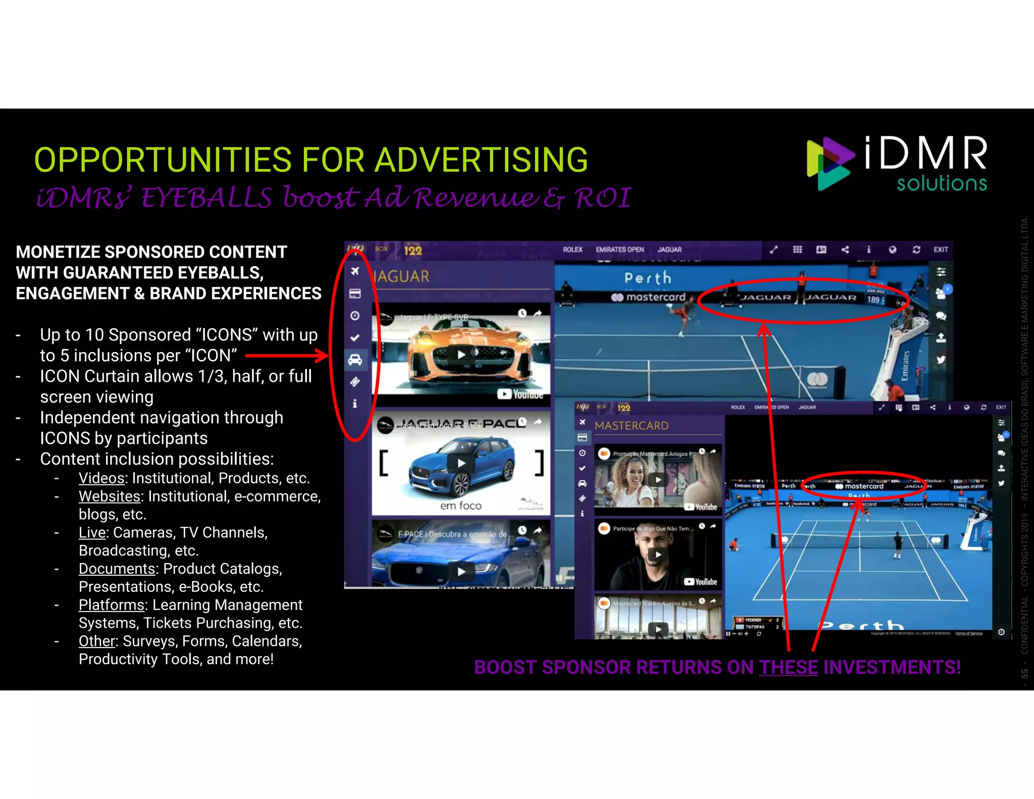 OPPORTUNITIES FOR ADVERTISING
-55-CONFIDENTIAL-COPYRIGHTS2019–INTERACTIVEIDEASDOBRASILSOFTWAREEMARKETINGDIGITALLTDA.
iDMRs’ EYEBALLS boost Ad Revenue & ROI
BOOST SPONSOR RETURNS ON THESE INVESTMENTS!
MONETIZE SPONSORED CONTENT
WITH GUARANTEED EYEBALLS,
ENGAGEMENT & BRAND EXPERIENCES
- Up to 10 Sponsored “ICONS” with up
to 5 inclusions per “ICON”
- ICON Curtain allows 1/3, half, or full
screen viewing
- Independent navigation through
ICONS by participants
- Content inclusion possibilities:
- Videos: Institutional, Products, etc.
- Websites: Institutional, e-commerce,
blogs, etc.
- Live: Cameras, TV Channels,
Broadcasting, etc.
- Documents: Product Catalogs,
Presentations, e-Books, etc.
- Platforms: Learning Management
Systems, Tickets Purchasing, etc.
- Other: Surveys, Forms, Calendars,
Productivity Tools, and more!
 