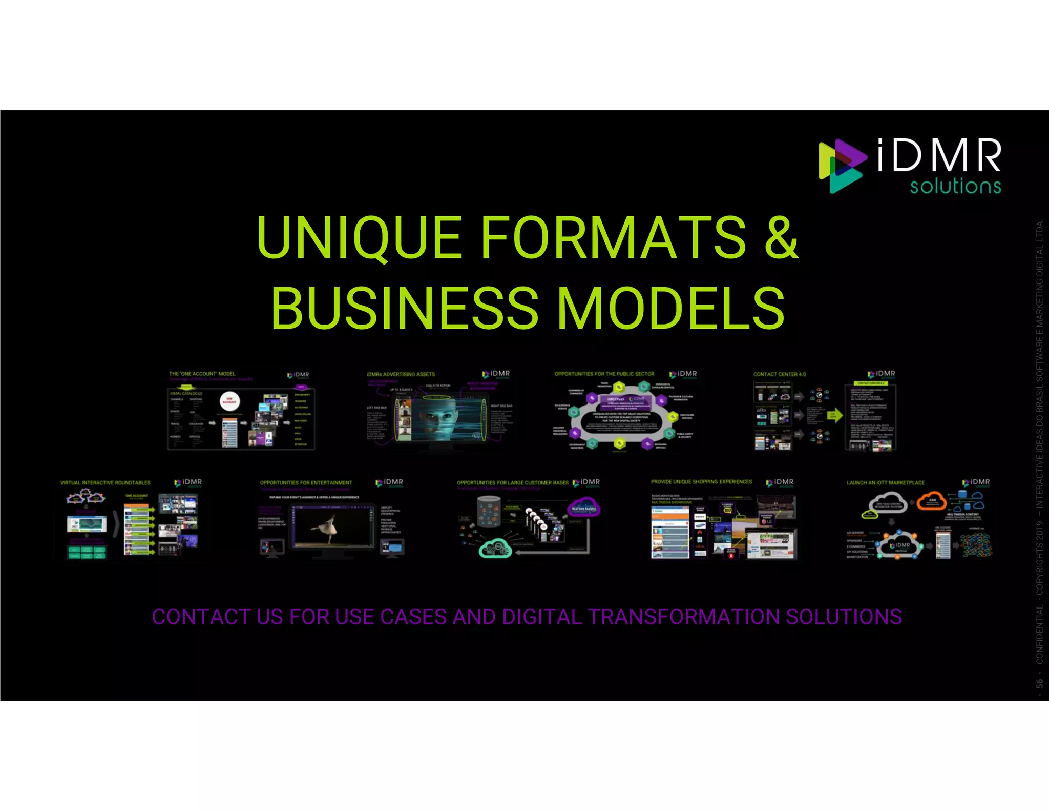 UNIQUE FORMATS &
BUSINESS MODELS
CONTACT US FOR USE CASES AND DIGITAL TRANSFORMATION SOLUTIONS
-56-CONFIDENTIAL-COPYRIGHTS2019–INTERACTIVEIDEASDOBRASILSOFTWAREEMARKETINGDIGITALLTDA.
 