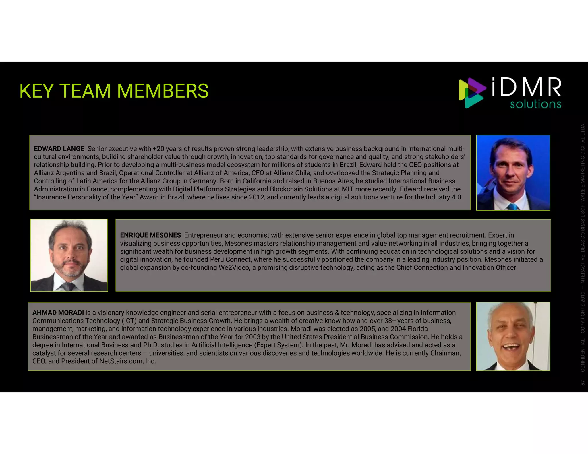 -57-CONFIDENTIAL-COPYRIGHTS2019–INTERACTIVEIDEASDOBRASILSOFTWAREEMARKETINGDIGITALLTDA.
ENRIQUE MESONES Entrepreneur and economist with extensive senior experience in global top management recruitment. Expert in
visualizing business opportunities, Mesones masters relationship management and value networking in all industries, bringing together a
significant wealth for business development in high growth segments. With continuing education in technological solutions and a vision for
digital innovation, he founded Peru Connect, where he successfully positioned the company in a leading industry position. Mesones initiated a
global expansion by co-founding We2Video, a promising disruptive technology, acting as the Chief Connection and Innovation Officer.
EDWARD LANGE Senior executive with +20 years of results proven strong leadership, with extensive business background in international multi-
cultural environments, building shareholder value through growth, innovation, top standards for governance and quality, and strong stakeholders’
relationship building. Prior to developing a multi-business model ecosystem for millions of students in Brazil, Edward held the CEO positions at
Allianz Argentina and Brazil, Operational Controller at Allianz of America, CFO at Allianz Chile, and overlooked the Strategic Planning and
Controlling of Latin America for the Allianz Group in Germany. Born in California and raised in Buenos Aires, he studied International Business
Administration in France, complementing with Digital Platforms Strategies and Blockchain Solutions at MIT more recently. Edward received the
“Insurance Personality of the Year” Award in Brazil, where he lives since 2012, and currently leads a digital solutions venture for the Industry 4.0
AHMAD MORADI is a visionary knowledge engineer and serial entrepreneur with a focus on business & technology, specializing in Information
Communications Technology (ICT) and Strategic Business Growth. He brings a wealth of creative know-how and over 38+ years of business,
management, marketing, and information technology experience in various industries. Moradi was elected as 2005, and 2004 Florida
Businessman of the Year and awarded as Businessman of the Year for 2003 by the United States Presidential Business Commission. He holds a
degree in International Business and Ph.D. studies in Artificial Intelligence (Expert System). In the past, Mr. Moradi has advised and acted as a
catalyst for several research centers – universities, and scientists on various discoveries and technologies worldwide. He is currently Chairman,
CEO, and President of NetStairs.com, Inc.
KEY TEAM MEMBERS
 
