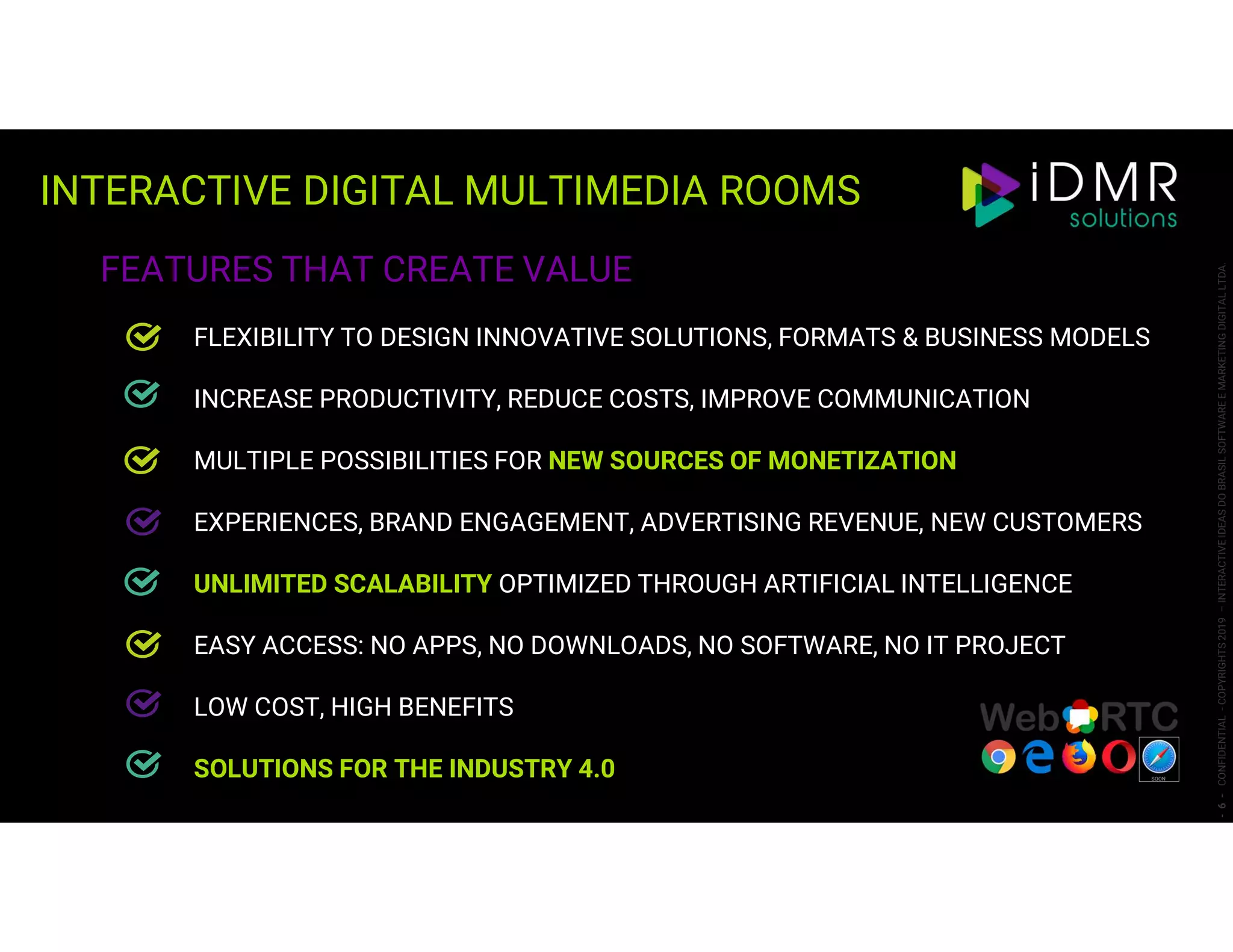 INTERACTIVE DIGITAL MULTIMEDIA ROOMS
-6-CONFIDENTIAL-COPYRIGHTS2019–INTERACTIVEIDEASDOBRASILSOFTWAREEMARKETINGDIGITALLTDA.
FEATURES THAT CREATE VALUE
FLEXIBILITY TO DESIGN INNOVATIVE SOLUTIONS, FORMATS & BUSINESS MODELS
INCREASE PRODUCTIVITY, REDUCE COSTS, IMPROVE COMMUNICATION
MULTIPLE POSSIBILITIES FOR NEW SOURCES OF MONETIZATION
EXPERIENCES, BRAND ENGAGEMENT, ADVERTISING REVENUE, NEW CUSTOMERS
UNLIMITED SCALABILITY OPTIMIZED THROUGH ARTIFICIAL INTELLIGENCE
EASY ACCESS: NO APPS, NO DOWNLOADS, NO SOFTWARE, NO IT PROJECT
LOW COST, HIGH BENEFITS
SOLUTIONS FOR THE INDUSTRY 4.0 SOON
 