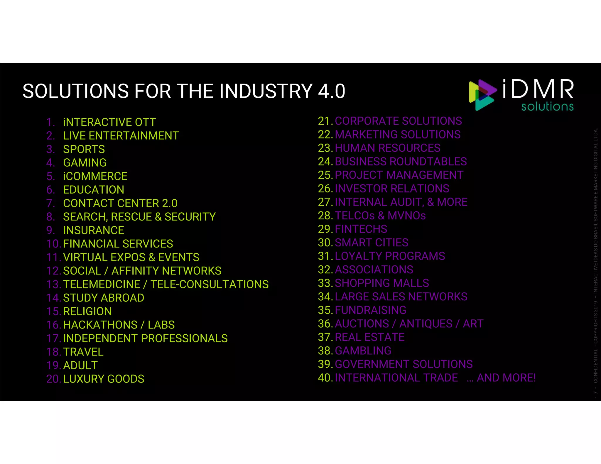 1. iNTERACTIVE OTT
2. LIVE ENTERTAINMENT
3. SPORTS
4. GAMING
5. iCOMMERCE
6. EDUCATION
7. CONTACT CENTER 2.0
8. SEARCH, RESCUE & SECURITY
9. INSURANCE
10.FINANCIAL SERVICES
11.VIRTUAL EXPOS & EVENTS
12.SOCIAL / AFFINITY NETWORKS
13.TELEMEDICINE / TELE-CONSULTATIONS
14.STUDY ABROAD
15.RELIGION
16.HACKATHONS / LABS
17.INDEPENDENT PROFESSIONALS
18.TRAVEL
19.ADULT
20.LUXURY GOODS
21.CORPORATE SOLUTIONS
22.MARKETING SOLUTIONS
23.HUMAN RESOURCES
24.BUSINESS ROUNDTABLES
25.PROJECT MANAGEMENT
26.INVESTOR RELATIONS
27.INTERNAL AUDIT, & MORE
28.TELCOs & MVNOs
29.FINTECHS
30.SMART CITIES
31.LOYALTY PROGRAMS
32.ASSOCIATIONS
33.SHOPPING MALLS
34.LARGE SALES NETWORKS
35.FUNDRAISING
36.AUCTIONS / ANTIQUES / ART
37.REAL ESTATE
38.GAMBLING
39.GOVERNMENT SOLUTIONS
40.INTERNATIONAL TRADE … AND MORE!
SOLUTIONS FOR THE INDUSTRY 4.0
-7-CONFIDENTIAL-COPYRIGHTS2019–INTERACTIVEIDEASDOBRASILSOFTWAREEMARKETINGDIGITALLTDA.
 