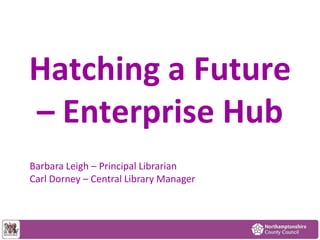 Hatching a Future
– Enterprise Hub
Barbara Leigh – Principal Librarian
Carl Dorney – Central Library Manager
 