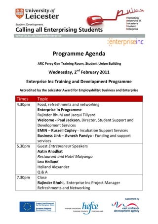 -251460-229870<br />Programme Agenda<br /> ARC Percy Gee Training Room, Student Union Building <br />Wednesday, 2nd February 2011 <br />Enterprise Inc Training and Development Programme<br />Accredited by the Leicester Award for Employability: Business and Enterprise <br />Times Topic 4.30pmFood, refreshments and networkingEnterprise In Programme Rajinder Bhuhi and Jacqui Tillyard Welcome - Paul Jackson, Director, Student Support and Development Services EMIN – Russell Copley - Incubation Support Services Business Link – Avnesh Pandya - Funding and support services 5.30pmGuest Entrepreneur Speakers Aatin Anadkat Restaurant and Hotel Maiyango Lou Holland Holland Alexander Q & A 7.30pm Close Rajinder Bhuhi,  Enterprise Inc Project Manager Refreshments and Networking<br />