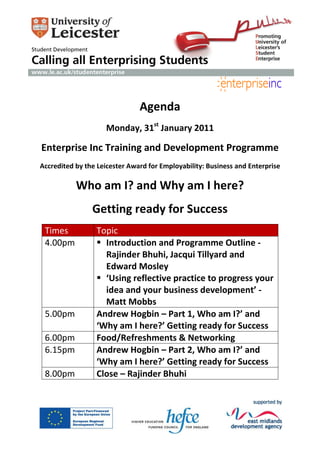 Agenda
                    Monday, 31st January 2011

Enterprise Inc Training and Development Programme
Accredited by the Leicester Award for Employability: Business and Enterprise

           Who am I? and Why am I here?
                Getting ready for Success
 Times           Topic
 4.00pm           Introduction and Programme Outline -
                   Rajinder Bhuhi, Jacqui Tillyard and
                   Edward Mosley
                  ‘Using reflective practice to progress your
                   idea and your business development’ -
                   Matt Mobbs
 5.00pm          Andrew Hogbin – Part 1, Who am I?’ and
                 ‘Why am I here?’ Getting ready for Success
 6.00pm          Food/Refreshments & Networking
 6.15pm          Andrew Hogbin – Part 2, Who am I?’ and
                 ‘Why am I here?’ Getting ready for Success
 8.00pm          Close – Rajinder Bhuhi
 