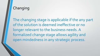 Changing
The changing stage is applicable if the any part
of the solution is deemed ineffective or no
longer relevant to the business needs. A
formalized change stage allows agility and
open mindedness in any strategic process.
 