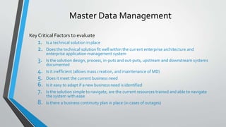 Master Data Management
Key Critical Factors to evaluate
1. Is a technical solution in place
2. Does the technical solution fit well within the current enterprise architecture and
enterprise application management system
3. Is the solution design, process, in-puts and out-puts, upstream and downstream systems
documented
4. Is it inefficient (allows mass creation, and maintenance of MD)
5. Does it meet the current business need
6. Is it easy to adapt if a new business need is identified
7. Is the solution simple to navigate, are the current resources trained and able to navigate
the system with ease
8. Is there a business continuity plan in place (in cases of outages)
 
