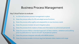 Business Process Management
Key Critical Factors to evaluate
1. Is a formal business process management in place
2. Does the process allow for lift and adapt across functions
3. Does the process allow agility and adaptability to new business needs
4. Does the process include risk and mitigation plans
5. Does the process limit creation of data and information to authorized personnel
6. Does the process follow a standard approach of data creation, validation and auditing
prior to publication to “source of truth” & peripheral systems
7. Does the process integrate naturally with MDM solution
8. Does the process enable minimum lag time between data creation and usage
 