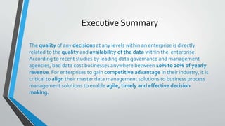 Executive Summary
The quality of any decisions at any levels within an enterprise is directly
related to the quality and availability of the data within the enterprise.
According to recent studies by leading data governance and management
agencies, bad data cost businesses anywhere between 10% to 20% of yearly
revenue. For enterprises to gain competitive advantage in their industry, it is
critical to align their master data management solutions to business process
management solutions to enable agile, timely and effective decision
making.
 