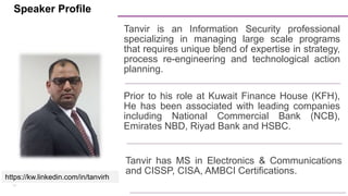 14
https://kw.linkedin.com/in/tanvirh
Tanvir is an Information Security professional
specializing in managing large scale programs
that requires unique blend of expertise in strategy,
process re-engineering and technological action
planning.
Prior to his role at Kuwait Finance House (KFH),
He has been associated with leading companies
including National Commercial Bank (NCB),
Emirates NBD, Riyad Bank and HSBC.
Tanvir has MS in Electronics & Communications
and CISSP, CISA, AMBCI Certifications.
Speaker Profile
 