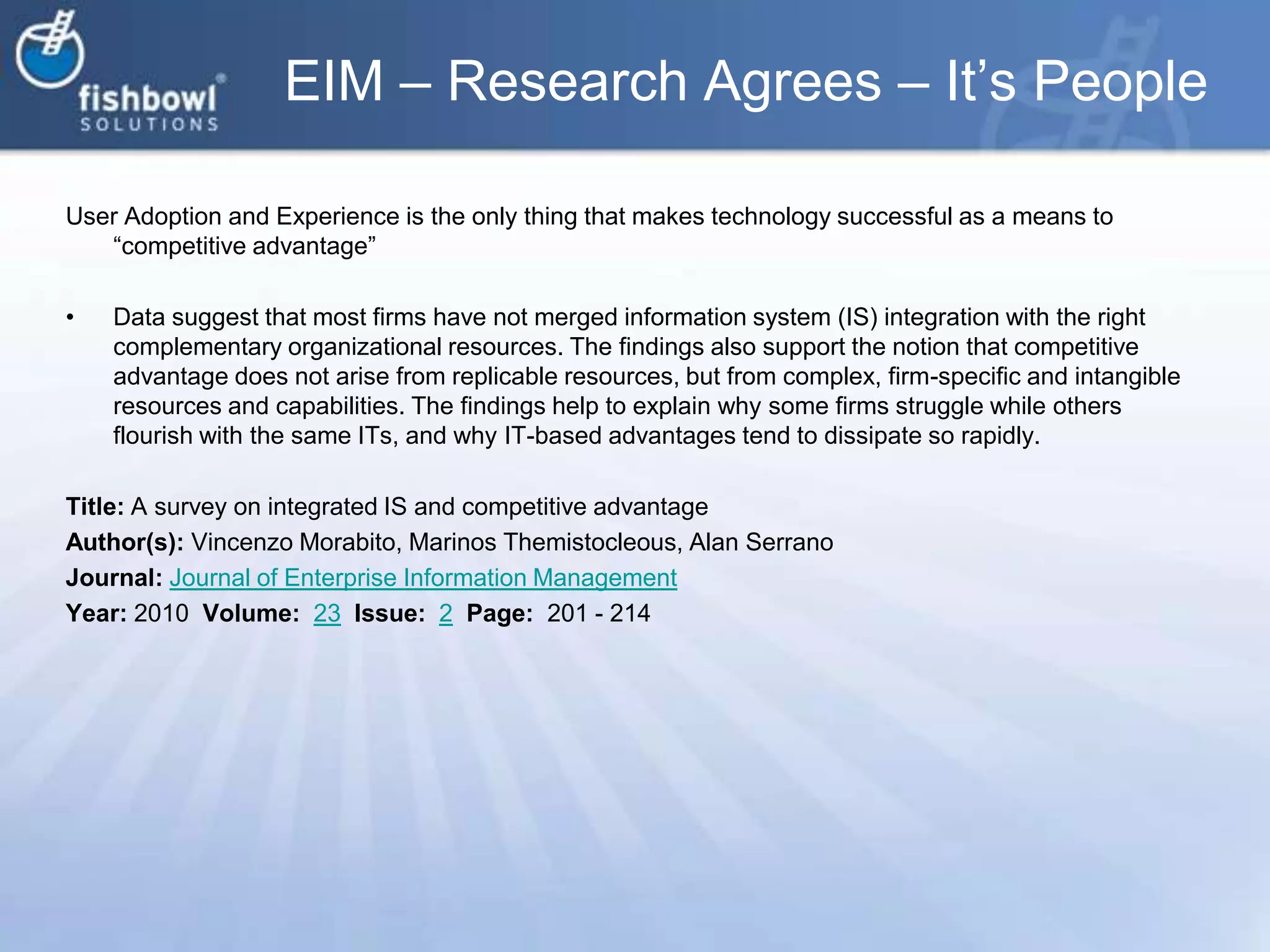 EIM – Research Agrees – It’s PeopleUser Adoption and Experience is the only thing that makes technology successful as a means to “competitive advantage”Data suggest that most firms have not merged information system (IS) integration with the right complementary organizational resources. The findings also support the notion that competitive advantage does not arise from replicable resources, but from complex, firm-specific and intangible resources and capabilities. The findings help to explain why some firms struggle while others flourish with the same ITs, and why IT-based advantages tend to dissipate so rapidly.Title: A survey on integrated IS and competitive advantageAuthor(s): VincenzoMorabito, MarinosThemistocleous, Alan SerranoJournal: Journal of Enterprise Information ManagementYear: 2010  Volume:  23Issue:  2Page:  201 - 214