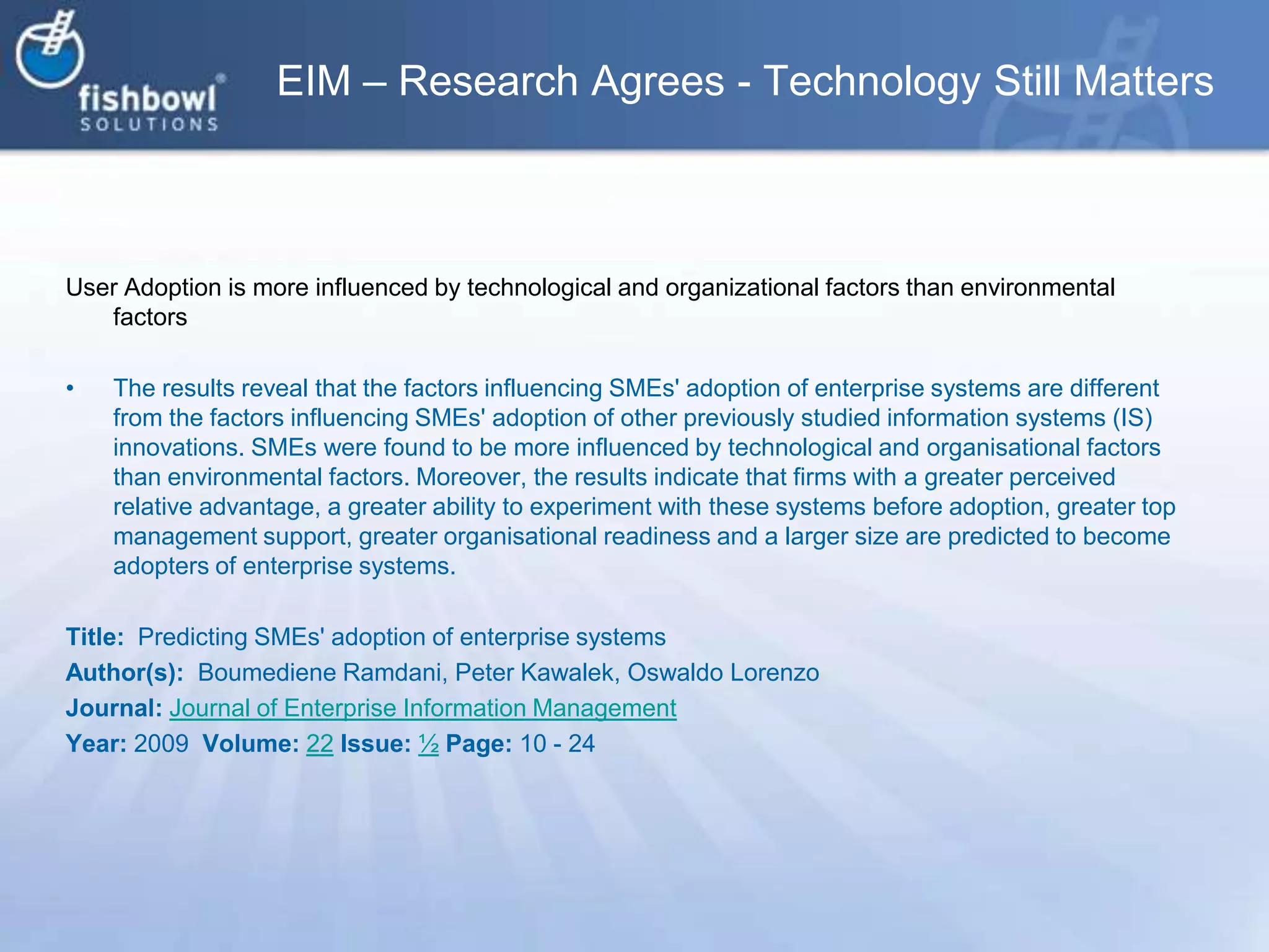 EIM – Research Agrees - Technology Still MattersUser Adoption is more influenced by technological and organizational factors than environmental factorsThe results reveal that the factors influencing SMEs' adoption of enterprise systems are different from the factors influencing SMEs' adoption of other previously studied information systems (IS) innovations. SMEs were found to be more influenced by technological and organisational factors than environmental factors. Moreover, the results indicate that firms with a greater perceived relative advantage, a greater ability to experiment with these systems before adoption, greater top management support, greater organisational readiness and a larger size are predicted to become adopters of enterprise systems.Title:  Predicting SMEs' adoption of enterprise systemsAuthor(s):  BoumedieneRamdani, Peter Kawalek, Oswaldo LorenzoJournal: Journal of Enterprise Information ManagementYear: 2009  Volume: 22Issue: ½Page: 10 - 24