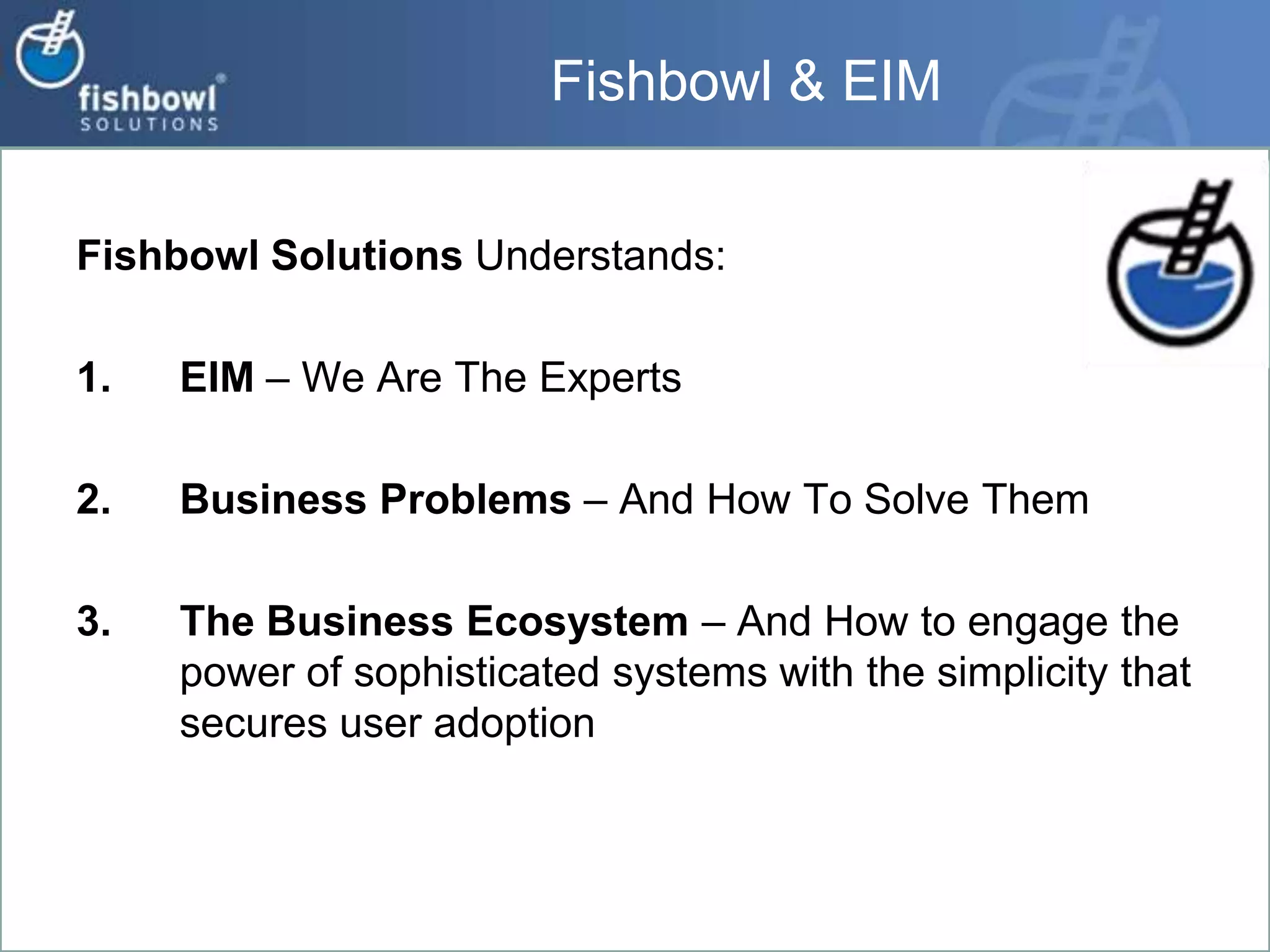 Fishbowl & EIMFishbowl Solutions Understands:EIM – We Are The ExpertsBusiness Problems – And How To Solve ThemThe Business Ecosystem – And How to engage the power of sophisticated systems with the simplicity that secures user adoption
