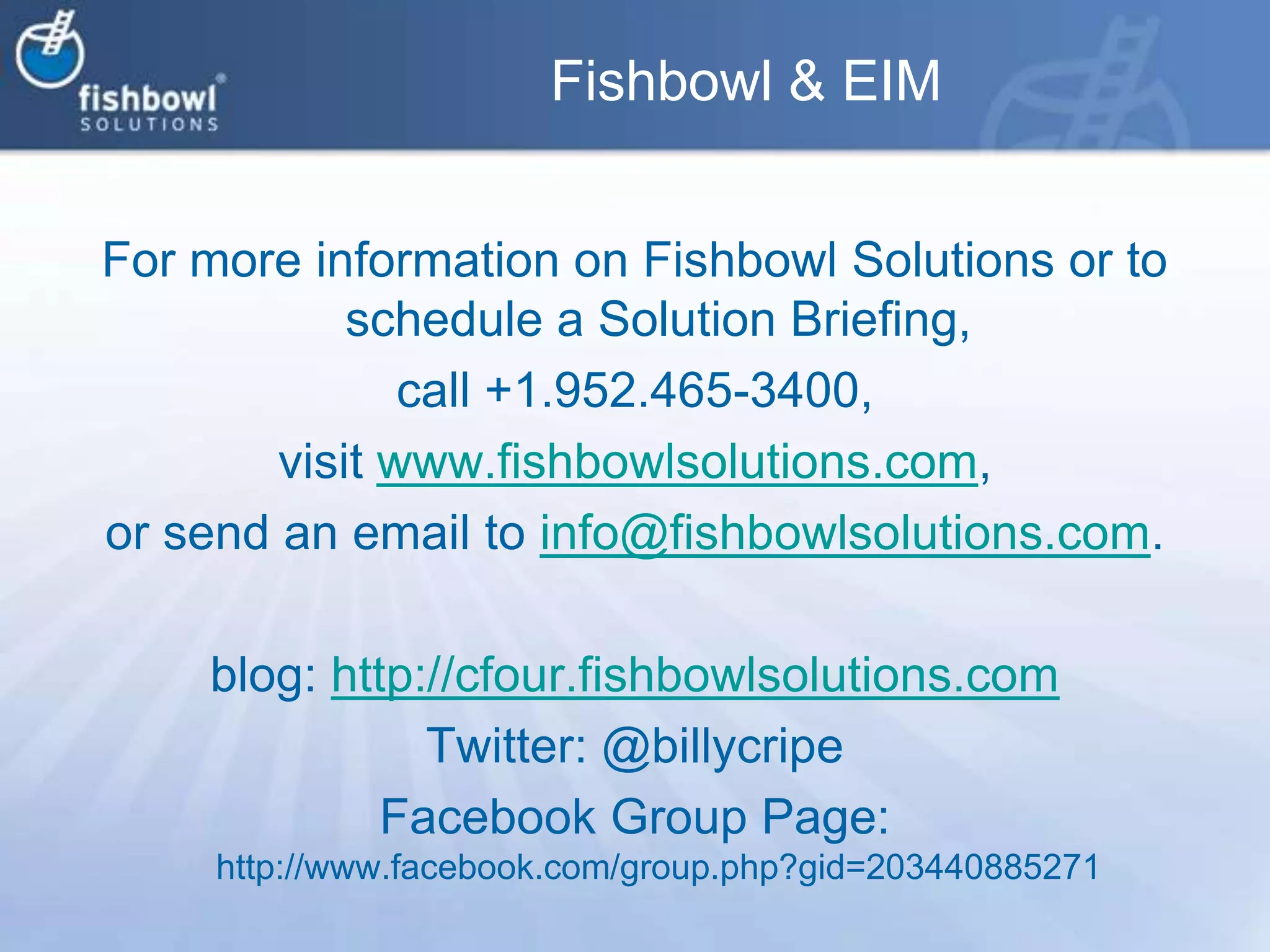 Fishbowl & EIMFor more information on Fishbowl Solutions or to schedule a Solution Briefing, call +1.952.465-3400, visit www.fishbowlsolutions.com, or send an email to info@fishbowlsolutions.com. blog: http://cfour.fishbowlsolutions.comTwitter: @billycripeFacebook Group Page: http://www.facebook.com/group.php?gid=203440885271