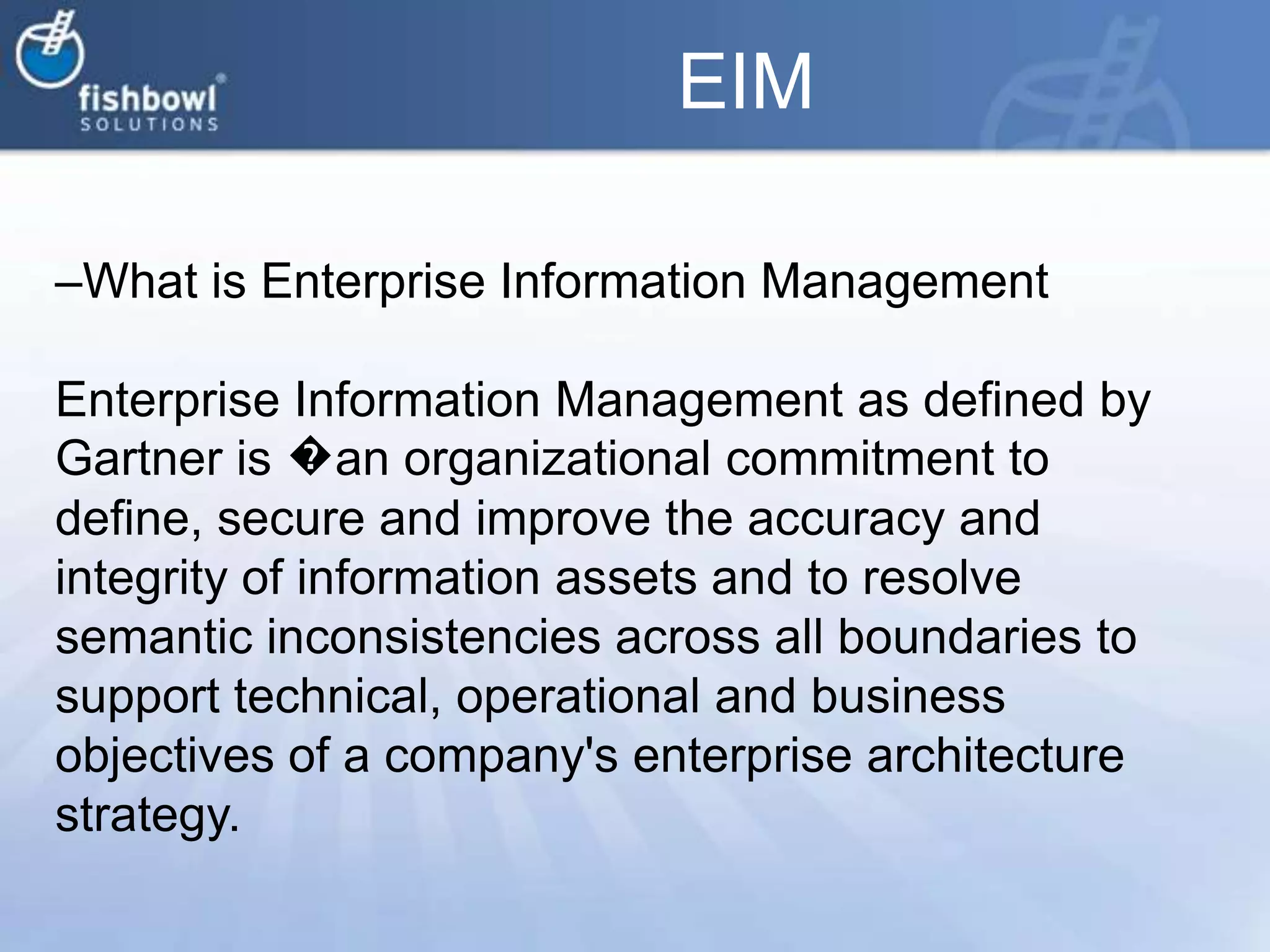 EIMWhat is Enterprise Information ManagementEnterprise Information Management as defined by Gartner is �an organizational commitment to define, secure and improve the accuracy and integrity of information assets and to resolve semantic inconsistencies across all boundaries to support technical, operational and business objectives of a company's enterprise architecture strategy.