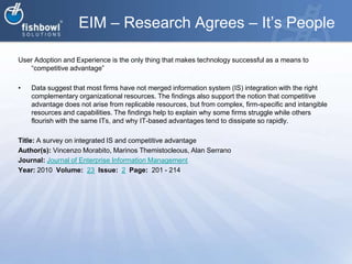 EIM – Research Agrees – It’s PeopleUser Adoption and Experience is the only thing that makes technology successful as a means to “competitive advantage”Data suggest that most firms have not merged information system (IS) integration with the right complementary organizational resources. The findings also support the notion that competitive advantage does not arise from replicable resources, but from complex, firm-specific and intangible resources and capabilities. The findings help to explain why some firms struggle while others flourish with the same ITs, and why IT-based advantages tend to dissipate so rapidly.Title: A survey on integrated IS and competitive advantageAuthor(s): VincenzoMorabito, MarinosThemistocleous, Alan SerranoJournal: Journal of Enterprise Information ManagementYear: 2010  Volume:  23Issue:  2Page:  201 - 214
