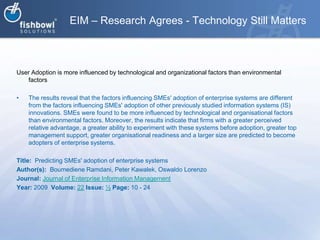 EIM – Research Agrees - Technology Still MattersUser Adoption is more influenced by technological and organizational factors than environmental factorsThe results reveal that the factors influencing SMEs' adoption of enterprise systems are different from the factors influencing SMEs' adoption of other previously studied information systems (IS) innovations. SMEs were found to be more influenced by technological and organisational factors than environmental factors. Moreover, the results indicate that firms with a greater perceived relative advantage, a greater ability to experiment with these systems before adoption, greater top management support, greater organisational readiness and a larger size are predicted to become adopters of enterprise systems.Title:  Predicting SMEs' adoption of enterprise systemsAuthor(s):  BoumedieneRamdani, Peter Kawalek, Oswaldo LorenzoJournal: Journal of Enterprise Information ManagementYear: 2009  Volume: 22Issue: ½Page: 10 - 24