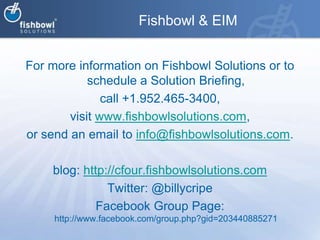 Fishbowl & EIMFor more information on Fishbowl Solutions or to schedule a Solution Briefing, call +1.952.465-3400, visit www.fishbowlsolutions.com, or send an email to info@fishbowlsolutions.com. blog: http://cfour.fishbowlsolutions.comTwitter: @billycripeFacebook Group Page: http://www.facebook.com/group.php?gid=203440885271
