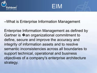 EIMWhat is Enterprise Information ManagementEnterprise Information Management as defined by Gartner is �an organizational commitment to define, secure and improve the accuracy and integrity of information assets and to resolve semantic inconsistencies across all boundaries to support technical, operational and business objectives of a company's enterprise architecture strategy.