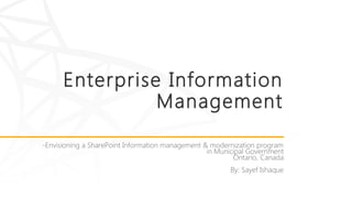 Enterprise Information
Management
-Envisioning a SharePoint Information management & modernization program
in Municipal Government
Ontario, Canada
By: Sayef Ishaque
 