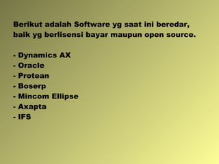 Berikut adalah Software yg saat ini beredar, baik yg berlisensi bayar maupun open source. - Dynamics AX - Oracle - Protean - Boserp - Mincom Ellipse - Axapta - IFS 