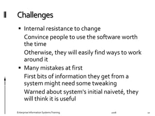   Internal	
  resistance	
  to	
  change	
  
	
   Convince	
  people	
  to	
  use	
  the	
  software	
  worth	
  
the	
  time	
  
	
   Otherwise,	
  they	
  will	
  easily	
  ﬁnd	
  ways	
  to	
  
work	
  around	
  it	
  
  Many	
  mistakes	
  at	
  ﬁrst	
  
	
   First	
  bits	
  of	
  information	
  they	
  get	
  from	
  a	
  
system	
  might	
  need	
  some	
  tweaking	
  
	
   Warned	
  about	
  system's	
  initial	
  naiveté,	
  they	
  
will	
  think	
  it	
  is	
  useful	
  
2008	
  Enterprise	
  Information	
  Systems	
  Training	
   10	
  
 