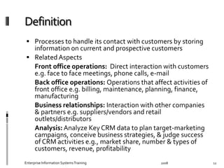   Processes	
  to	
  handle	
  its	
  contact	
  with	
  customers	
  by	
  storing	
  
information	
  on	
  current	
  and	
  prospective	
  customers	
  
  Related	
  Aspects	
  
	
   Front	
  oﬃce	
  operations:	
  	
  Direct	
  interaction	
  with	
  
customers	
  e.g.	
  face	
  to	
  face	
  meetings,	
  phone	
  calls,	
  e-­‐mail	
  
	
   Back	
  oﬃce	
  operations:	
  Operations	
  that	
  aﬀect	
  activities	
  
of	
  front	
  oﬃce	
  e.g.	
  billing,	
  maintenance,	
  planning,	
  ﬁnance,	
  
manufacturing	
  
	
   Business	
  relationships:	
  Interaction	
  with	
  other	
  
companies	
  &	
  partners	
  e.g.	
  suppliers/vendors	
  and	
  retail	
  
outlets/distributors	
  
	
   Analysis:	
  Analyze	
  Key	
  CRM	
  data	
  to	
  plan	
  target-­‐
marketing	
  campaigns,	
  conceive	
  business	
  strategies,	
  &	
  
judge	
  success	
  of	
  CRM	
  activities	
  e.g.,	
  market	
  share,	
  number	
  
&	
  types	
  of	
  customers,	
  revenue,	
  proﬁtability	
  
2008	
  Enterprise	
  Information	
  Systems	
  Training	
   12	
  
 