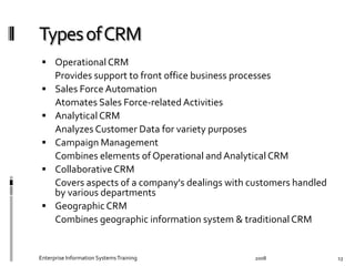   Operational	
  CRM	
  
	
   Provides	
  support	
  to	
  front	
  oﬃce	
  business	
  processes	
  
  Sales	
  Force	
  Automation	
  	
  
	
   Atomates	
  Sales	
  Force-­‐related	
  Activities	
  
  Analytical	
  CRM	
  
	
   Analyzes	
  Customer	
  Data	
  for	
  variety	
  purposes	
  
  Campaign	
  Management	
  
	
   Combines	
  elements	
  of	
  Operational	
  and	
  Analytical	
  CRM	
  
  Collaborative	
  CRM	
  
	
   Covers	
  aspects	
  of	
  a	
  company's	
  dealings	
  with	
  customers	
  
handled	
  by	
  various	
  departments	
  	
  
  Geographic	
  CRM	
  
	
   Combines	
  geographic	
  information	
  system	
  &	
  traditional	
  CRM	
  
2008	
  Enterprise	
  Information	
  Systems	
  Training	
   13	
  
 