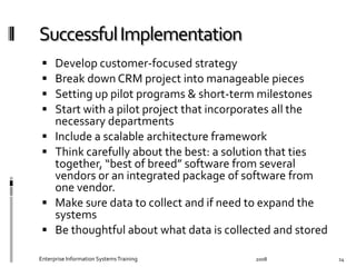   Develop	
  customer-­‐focused	
  strategy	
  
  Break	
  down	
  CRM	
  project	
  into	
  manageable	
  pieces	
  	
  
  Setting	
  up	
  pilot	
  programs	
  &	
  short-­‐term	
  milestones	
  
  Start	
  with	
  a	
  pilot	
  project	
  that	
  incorporates	
  all	
  the	
  
necessary	
  departments	
  
  Include	
  a	
  scalable	
  architecture	
  framework	
  
  Think	
  carefully	
  about	
  the	
  best:	
  a	
  solution	
  that	
  ties	
  
together,	
  “best	
  of	
  breed”	
  software	
  from	
  several	
  
vendors	
  or	
  an	
  integrated	
  package	
  of	
  software	
  from	
  
one	
  vendor.	
  	
  
  Make	
  sure	
  data	
  to	
  collect	
  and	
  if	
  need	
  to	
  expand	
  the	
  
systems	
  
  Be	
  thoughtful	
  about	
  what	
  data	
  is	
  collected	
  and	
  stored	
  
2008	
  Enterprise	
  Information	
  Systems	
  Training	
   14	
  
 