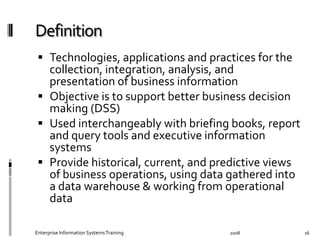   Technologies,	
  applications	
  and	
  practices	
  for	
  the	
  
collection,	
  integration,	
  analysis,	
  and	
  
presentation	
  of	
  business	
  information	
  
  Objective	
  is	
  to	
  support	
  better	
  business	
  decision	
  
making	
  (DSS)	
  
  Used	
  interchangeably	
  with	
  brieﬁng	
  books,	
  report	
  
and	
  query	
  tools	
  and	
  executive	
  information	
  
systems	
  
  Provide	
  historical,	
  current,	
  and	
  predictive	
  views	
  
of	
  business	
  operations,	
  using	
  data	
  gathered	
  into	
  
a	
  data	
  warehouse	
  &	
  working	
  from	
  operational	
  
data	
  
2008	
  Enterprise	
  Information	
  Systems	
  Training	
   16	
  
 