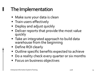   Make	
  sure	
  your	
  data	
  is	
  clean	
  
  Train	
  users	
  eﬀectively	
  
  Deploy	
  and	
  adjust	
  quickly	
  
  Deliver	
  reports	
  that	
  provide	
  the	
  most	
  value	
  
quickly	
  
  Take	
  an	
  integrated	
  approach	
  to	
  build	
  data	
  
warehouse	
  from	
  the	
  beginning	
  
  Deﬁne	
  ROI	
  clearly	
  
  Outline	
  speciﬁc	
  beneﬁts	
  expected	
  to	
  achieve	
  
  Do	
  a	
  reality	
  check	
  every	
  quarter	
  or	
  six	
  months	
  
  Focus	
  on	
  business	
  objectives	
  
2008	
  Enterprise	
  Information	
  Systems	
  Training	
   19	
  
 