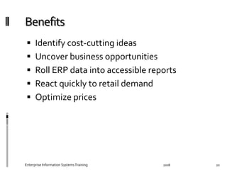   Identify	
  cost-­‐cutting	
  ideas	
  
  Uncover	
  business	
  opportunities	
  
  Roll	
  ERP	
  data	
  into	
  accessible	
  reports	
  
  React	
  quickly	
  to	
  retail	
  demand	
  	
  
  Optimize	
  prices	
  
2008	
  Enterprise	
  Information	
  Systems	
  Training	
   20	
  
 