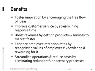   Foster	
  innovation	
  by	
  encouraging	
  the	
  free	
  ﬂow	
  
of	
  ideas	
  	
  
  Improve	
  customer	
  service	
  by	
  streamlining	
  
response	
  time	
  	
  
  Boost	
  revenues	
  by	
  getting	
  products	
  &	
  services	
  to	
  
market	
  faster	
  	
  
  Enhance	
  employee	
  retention	
  rates	
  by	
  
recognizing	
  values	
  of	
  employees'	
  knowledge	
  &	
  
rewarding	
  for	
  it	
  	
  
  Streamline	
  operations	
  &	
  reduce	
  costs	
  by	
  
eliminating	
  redundant/unnecessary	
  processes	
  	
  
2008	
  Enterprise	
  Information	
  Systems	
  Training	
   23	
  
 