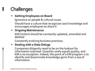  Getting	
  Employees	
  on	
  Board	
  
	
   Ignorance	
  on	
  people	
  &	
  cultural	
  issues	
  
	
   Should	
  have	
  a	
  culture	
  that	
  recognizes	
  tacit	
  knowledge	
  
and	
  encourages	
  employees	
  to	
  share	
  it	
  	
   	
  
  Ongoing	
  Maintenance	
  
	
   KM	
  Content	
  should	
  be	
  constantly	
  updated,	
  amended	
  and	
  
deleted	
  
	
   Constantly	
  evolving	
  business	
  practices.	
  
  Dealing	
  with	
  a	
  Data	
  Deluge	
  
	
   Companies	
  diligently	
  need	
  to	
  be	
  on	
  the	
  lookout	
  for	
  
information	
  overload.	
  Quantity	
  rarely	
  equals	
  quality,	
  and	
  
KM	
  is	
  no	
  exception.	
  Indeed,	
  the	
  point	
  of	
  a	
  KM	
  program	
  is	
  to	
  
identify	
  and	
  disseminate	
  knowledge	
  gems	
  from	
  a	
  sea	
  of	
  
information.	
  
2008	
  Enterprise	
  Information	
  Systems	
  Training	
   24	
  
 
