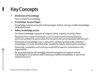   Dimension	
  of	
  knowledge	
  
	
   Tacit	
  vs	
  Explicit	
  Knowledge	
  	
   	
  
  Knowledge	
  	
  Access	
  Stages	
  
	
   Knowledge	
  may	
  be	
  accessed	
  at	
  three	
  stages:	
  before,	
  during,	
  or	
  after	
  
knowledge-­‐related	
  activities	
  
  Adhoc	
  knowledge	
  access	
  
	
   To	
  make	
  knowledge	
  requests	
  of	
  subject	
  matter	
  experts	
  on	
  ad	
  hoc	
  basis	
  
	
   Response	
  from	
  expert	
  individual	
  is	
  rich	
  in	
  content	
  and	
  contextualized	
  to	
  
particular	
  problem	
  &	
  personalized	
  to	
  the	
  particular	
  person/people	
  addressing	
  it	
  
	
   Workload	
  on	
  knowledge	
  user	
  is	
  reduced	
  in	
  validating	
  historically	
  collected	
  
knowledge;	
  it	
  is	
  only	
  recorded	
  when	
  needed	
  to	
  reduce	
  information	
  overload	
  
	
   Downside,	
  availability	
  and	
  memory	
  recall	
  skill	
  of	
  speciﬁc	
  individuals	
  in	
  the	
  
organization	
  
	
   Be	
  accompanied	
  by	
  a	
  knowledge	
  retention	
  program	
  to	
  capture	
  critical	
  
knowledge	
  in	
  time	
  before	
  staﬀ	
  is	
  leaving	
  or	
  before	
  long	
  breaks	
  in	
  use	
  of	
  the	
  
experience	
  occur	
  
2008	
  Enterprise	
  Information	
  Systems	
  Training	
   25	
  
 