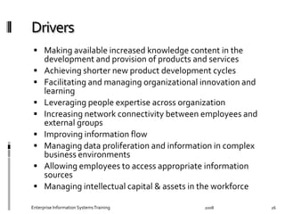   Making	
  available	
  increased	
  knowledge	
  content	
  in	
  the	
  
development	
  and	
  provision	
  of	
  products	
  and	
  services	
  
  Achieving	
  shorter	
  new	
  product	
  development	
  cycles	
  
  Facilitating	
  and	
  managing	
  organizational	
  innovation	
  and	
  
learning	
  
  Leveraging	
  people	
  expertise	
  across	
  organization	
  
  Increasing	
  network	
  connectivity	
  between	
  employees	
  and	
  
external	
  groups	
  	
  
  Improving	
  information	
  ﬂow	
  
  Managing	
  data	
  proliferation	
  and	
  information	
  in	
  complex	
  
business	
  environments	
  	
  
  Allowing	
  employees	
  to	
  access	
  appropriate	
  information	
  
sources	
  
  Managing	
  intellectual	
  capital	
  &	
  assets	
  in	
  the	
  workforce	
  
2008	
  Enterprise	
  Information	
  Systems	
  Training	
   26	
  
 
