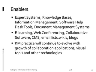   Expert	
  Systems,	
  Knowledge	
  Bases,	
  
Information	
  Management,	
  Software	
  Help	
  
Desk	
  Tools,	
  Document	
  Management	
  Systems	
  
  E-­‐learning,	
  Web	
  Conferencing,	
  Collaborative	
  
Software,	
  CMS,	
  email	
  lists,wikis,	
  blogs	
  
  KM	
  practice	
  will	
  continue	
  to	
  evolve	
  with	
  
growth	
  of	
  collaboration	
  applications,	
  visual	
  
tools	
  and	
  other	
  technologies	
  
2008	
  Enterprise	
  Information	
  Systems	
  Training	
   27	
  
 