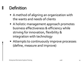   A	
  method	
  of	
  aligning	
  an	
  organization	
  with	
  
the	
  wants	
  and	
  needs	
  of	
  clients	
  
  A	
  holistic	
  management	
  approach	
  promotes	
  
business	
  eﬀectiveness	
  &	
  eﬃciency	
  while	
  
striving	
  for	
  innovation,	
  ﬂexibility	
  &	
  
integration	
  with	
  technology	
  
  Attempts	
  to	
  continuously	
  improve	
  processes	
  
(deﬁne,	
  measure	
  and	
  improve)	
  
2008	
  Enterprise	
  Information	
  Systems	
  Training	
   29	
  
 