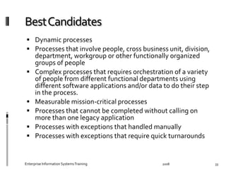   Dynamic	
  processes	
  
  Processes	
  that	
  involve	
  people,	
  cross	
  business	
  unit,	
  division,	
  
department,	
  workgroup	
  or	
  other	
  functionally	
  organized	
  
groups	
  of	
  people	
  
  Complex	
  processes	
  that	
  requires	
  orchestration	
  of	
  a	
  variety	
  
of	
  people	
  from	
  diﬀerent	
  functional	
  departments	
  using	
  
diﬀerent	
  software	
  applications	
  and/or	
  data	
  to	
  do	
  their	
  step	
  
in	
  the	
  process.	
  
  Measurable	
  mission-­‐critical	
  processes	
  
  Processes	
  that	
  cannot	
  be	
  completed	
  without	
  calling	
  on	
  
more	
  than	
  one	
  legacy	
  application	
  
  Processes	
  with	
  exceptions	
  that	
  handled	
  manually	
  	
  
  Processes	
  with	
  exceptions	
  that	
  require	
  quick	
  turnarounds	
  
2008	
  Enterprise	
  Information	
  Systems	
  Training	
   33	
  
 