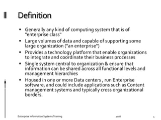   Generally	
  any	
  kind	
  of	
  computing	
  system	
  that	
  is	
  of	
  
"enterprise	
  class"	
  
  Large	
  volumes	
  of	
  data	
  and	
  capable	
  of	
  supporting	
  some	
  
large	
  organization	
  ("an	
  enterprise")	
  
  Provides	
  a	
  technology	
  platform	
  that	
  enable	
  organizations	
  
to	
  integrate	
  and	
  coordinate	
  their	
  business	
  processes	
  
  Single	
  system	
  central	
  to	
  organization	
  &	
  ensure	
  that	
  
information	
  can	
  be	
  shared	
  across	
  all	
  functional	
  levels	
  and	
  
management	
  hierarchies	
  	
  
  Housed	
  in	
  one	
  or	
  more	
  Data	
  centers	
  ,	
  run	
  Enterprise	
  
software,	
  and	
  could	
  include	
  applications	
  such	
  as	
  Content	
  
management	
  systems	
  and	
  typically	
  cross	
  organizational	
  
borders.	
  
Enterprise	
  Information	
  Systems	
  Training	
   2008	
   4	
  
 