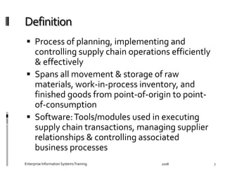  Process	
  of	
  planning,	
  implementing	
  and	
  
controlling	
  supply	
  chain	
  operations	
  eﬃciently	
  
&	
  eﬀectively	
  
  Spans	
  all	
  movement	
  &	
  storage	
  of	
  raw	
  
materials,	
  work-­‐in-­‐process	
  inventory,	
  and	
  
ﬁnished	
  goods	
  from	
  point-­‐of-­‐origin	
  to	
  point-­‐
of-­‐consumption	
  
  Software:	
  Tools/modules	
  used	
  in	
  executing	
  
supply	
  chain	
  transactions,	
  managing	
  supplier	
  
relationships	
  &	
  controlling	
  associated	
  
business	
  processes	
  
2008	
  Enterprise	
  Information	
  Systems	
  Training	
   7	
  
 