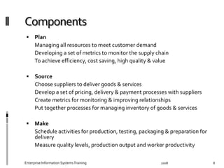   Plan	
  	
  
	
   Managing	
  all	
  resources	
  to	
  meet	
  customer	
  demand	
  	
  
	
   Developing	
  a	
  set	
  of	
  metrics	
  to	
  monitor	
  the	
  supply	
  chain	
  	
  
	
   To	
  achieve	
  eﬃciency,	
  cost	
  saving,	
  high	
  quality	
  &	
  value	
  
  Source	
  	
  
	
   Choose	
  suppliers	
  to	
  deliver	
  goods	
  &	
  services	
  	
  
	
   Develop	
  a	
  set	
  of	
  pricing,	
  delivery	
  &	
  payment	
  processes	
  with	
  suppliers	
  	
  
	
   Create	
  metrics	
  for	
  monitoring	
  &	
  improving	
  relationships	
  
	
   Put	
  together	
  processes	
  for	
  managing	
  inventory	
  of	
  goods	
  &	
  services	
  
  Make	
  
	
   Schedule	
  activities	
  for	
  production,	
  testing,	
  packaging	
  &	
  preparation	
  
for	
  delivery	
  
	
   Measure	
  quality	
  levels,	
  production	
  output	
  and	
  worker	
  productivity	
  
2008	
  Enterprise	
  Information	
  Systems	
  Training	
   8	
  
 
