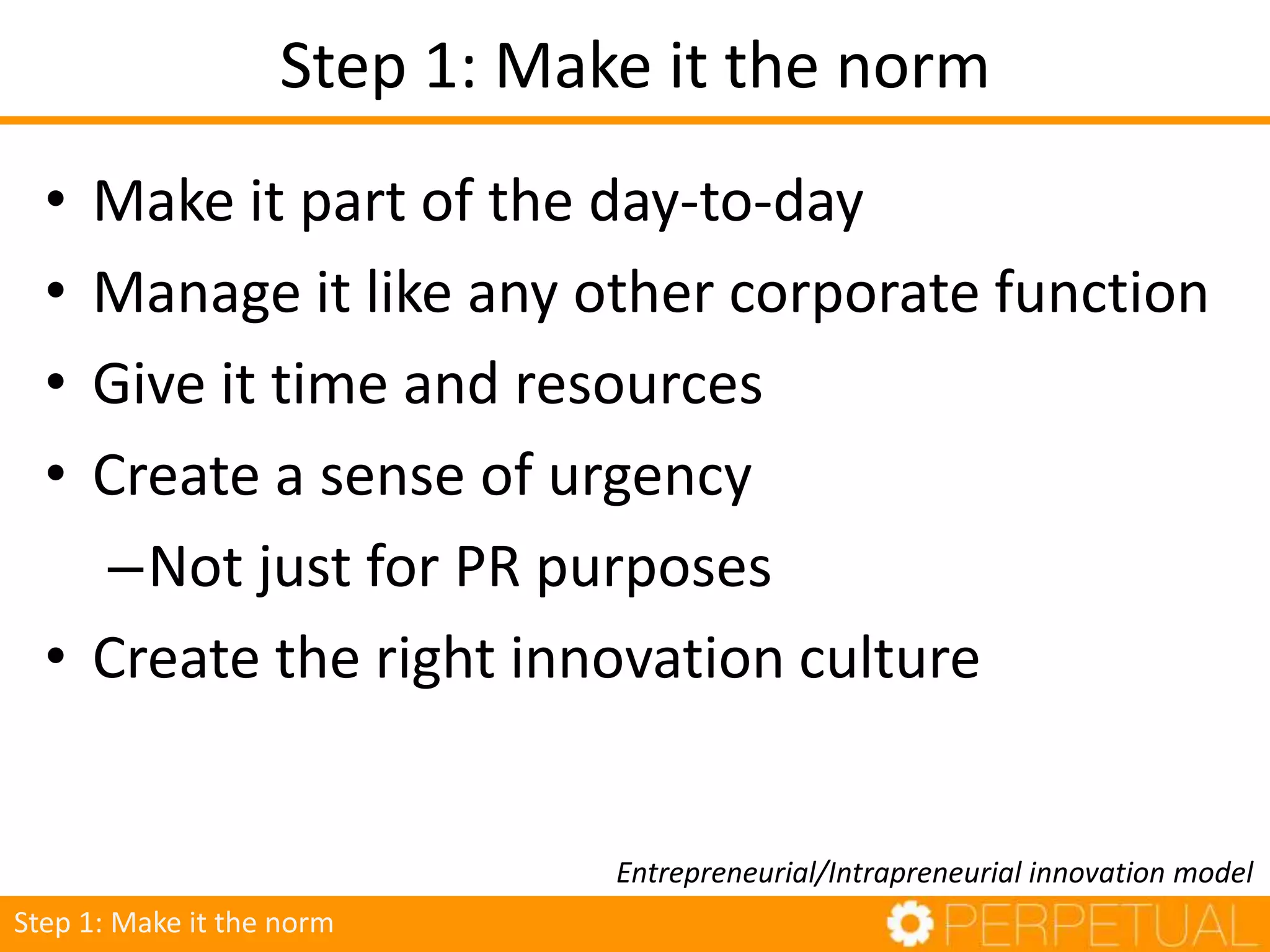 Step 1: Make it the norm
• Make it part of the day-to-day
• Manage it like any other corporate function
• Give it time and resources
• Create a sense of urgency
–Not just for PR purposes
• Create the right innovation culture
Entrepreneurial/Intrapreneurial innovation model
Step 1: Make it the norm
 