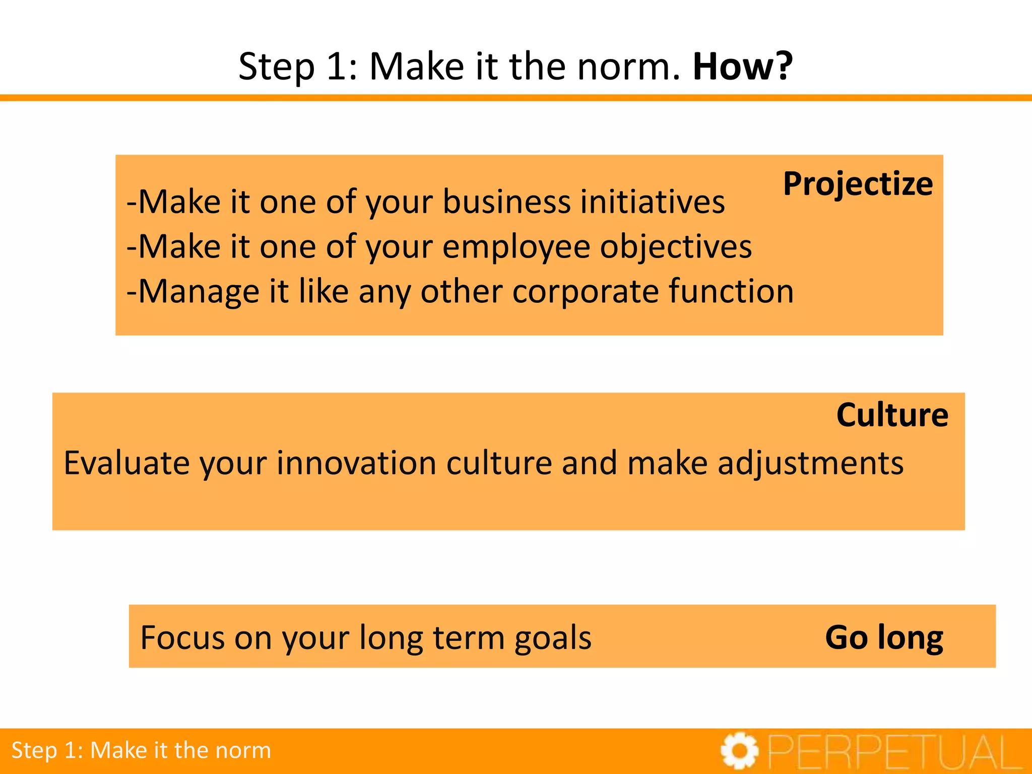 Step 1: Make it the norm. How?
Step 1: Make it the norm
-Make it one of your business initiatives
-Make it one of your employee objectives
-Manage it like any other corporate function
Projectize
Focus on your long term goals Go long
Evaluate your innovation culture and make adjustments
Culture
 