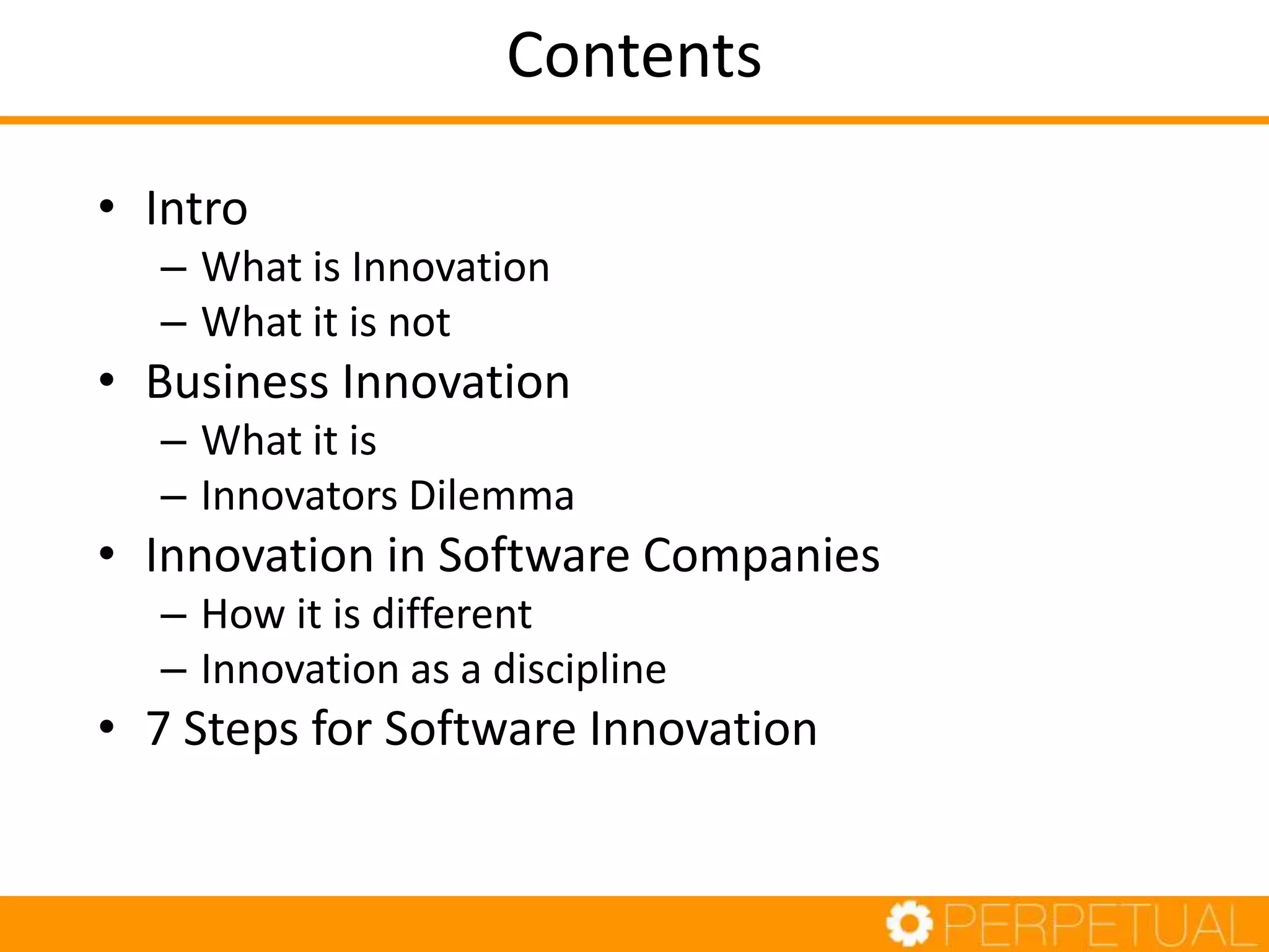 Contents
• Intro
– What is Innovation
– What it is not
• Business Innovation
– What it is
– Innovators Dilemma
• Innovation in Software Companies
– How it is different
– Innovation as a discipline
• 7 Steps for Software Innovation
 